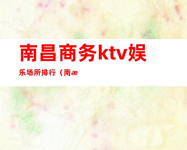 南昌商务ktv娱乐场所排行(南昌高端ktv有哪几个)