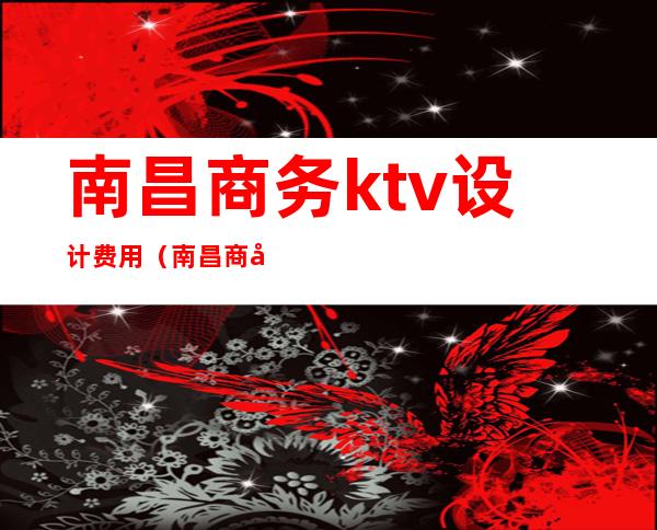 南昌商务ktv设计费用(南昌商务KTV小费)