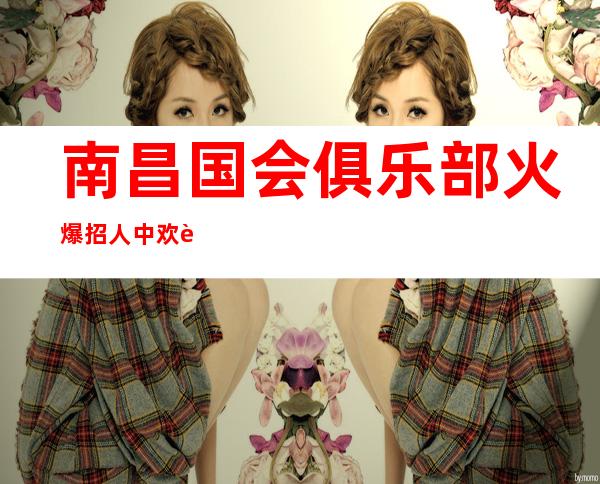 南昌国会俱乐部火爆招人中欢迎有想法的姐妹加入,按天薪资13-15