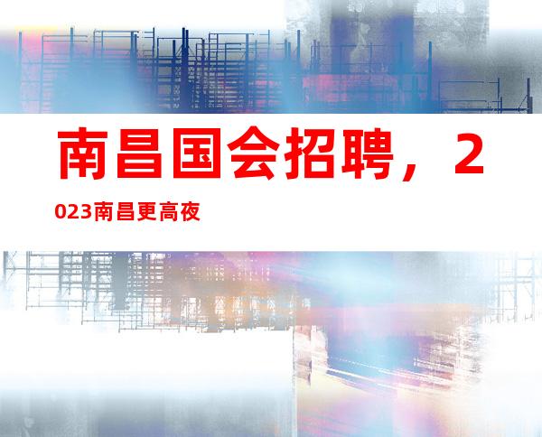 南昌国会招聘，2023南昌更高夜总会招聘员工二千为主