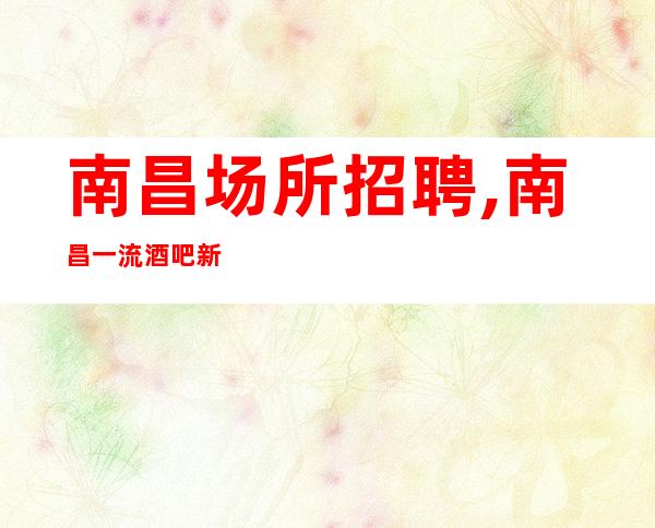南昌场所招聘,南昌一流酒吧新开业每天二班华丽场所等着你