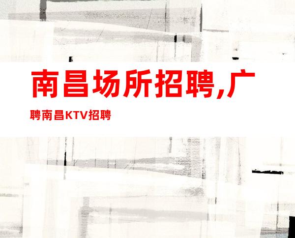 南昌场所招聘,广聘南昌KTV招聘员工阿辉团队欢迎回归