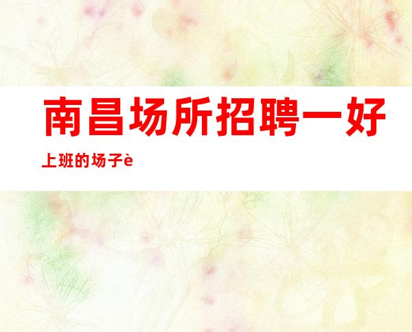 南昌场所招聘一好上班的场子赚分分钟的事