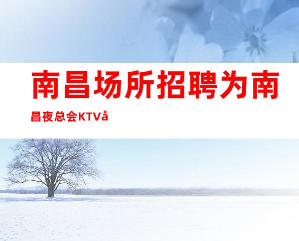 南昌场所招聘为南昌夜总会KTV夜总会打造更真实招聘