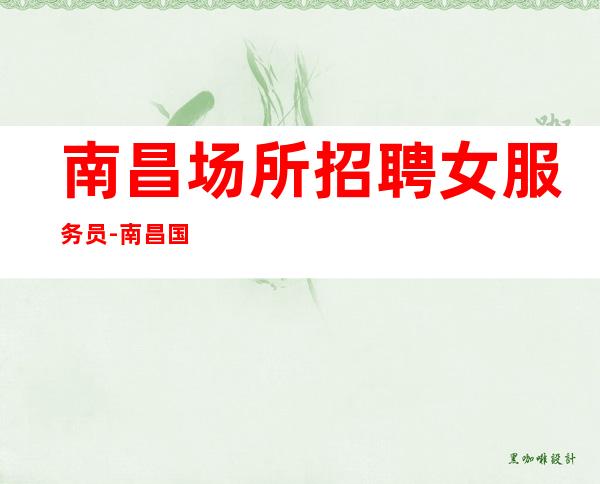 南昌场所招聘女服务员-南昌国会夜总会喝得少心慕力追