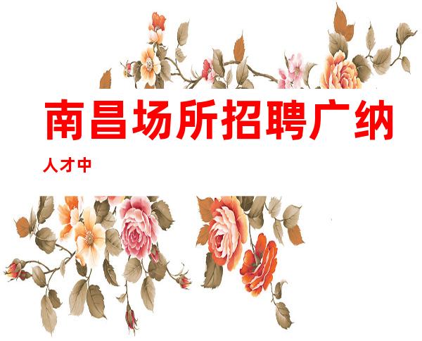 南昌场所招聘广纳人才中