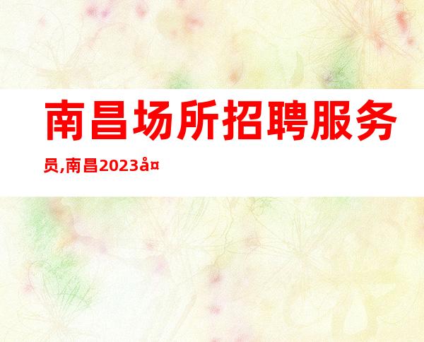 南昌场所招聘服务员,南昌2023夜总会女员工特火热招募中(高薪)