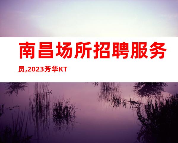 南昌场所招聘服务员,2023芳华KTV自家场所