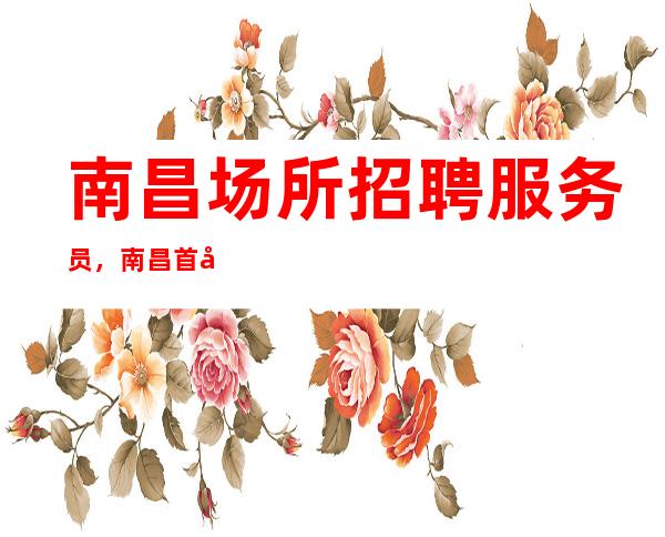 南昌场所招聘服务员，南昌首席国际会所直招起点一千八（上不封顶）