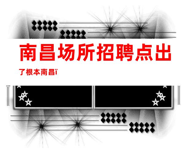 南昌场所招聘点出了根本南昌﻿名人会所女孩少