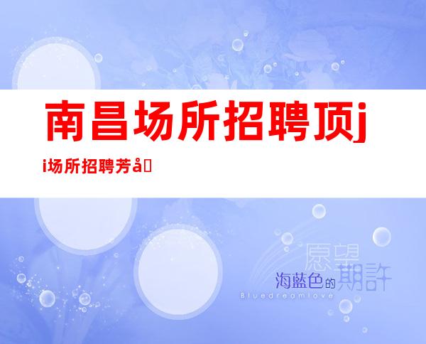 南昌场所招聘顶ji场所招聘.芳华.名人.花样.东方蓝桥.招聘员工