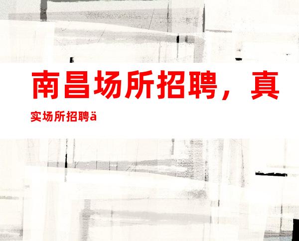 南昌场所招聘，真实场所招聘信息.10-起步