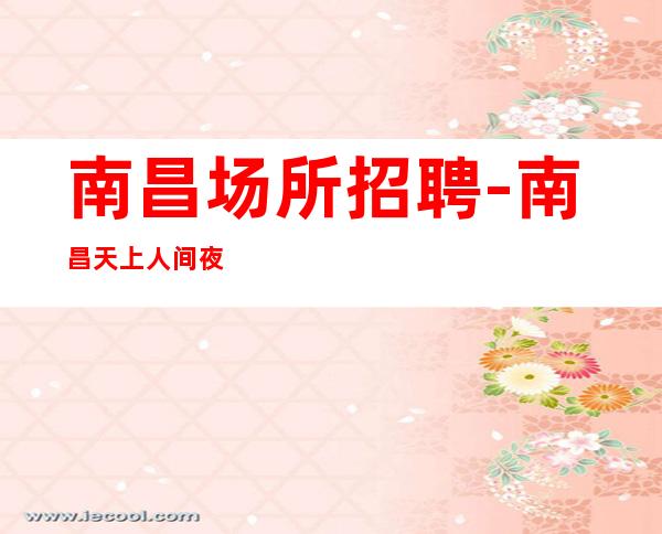 南昌场所招聘-南昌天上人间夜总会素质高力争上游