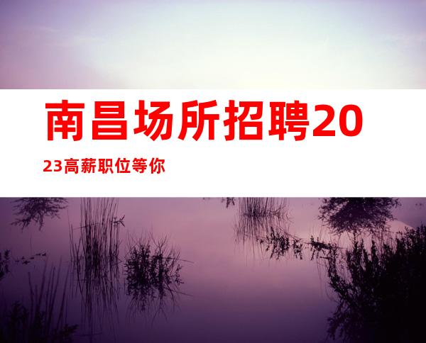 南昌场所招聘2023高薪职位等你到来