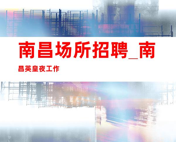 南昌场所招聘_南昌英皇夜工作精心推荐爆富