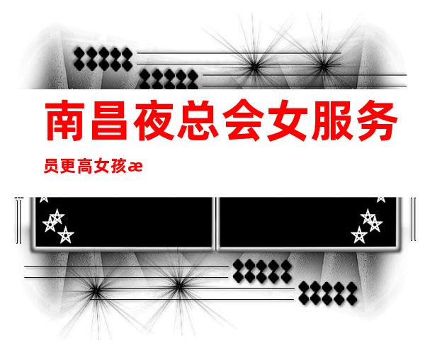 南昌夜总会女服务员更高女孩无费用