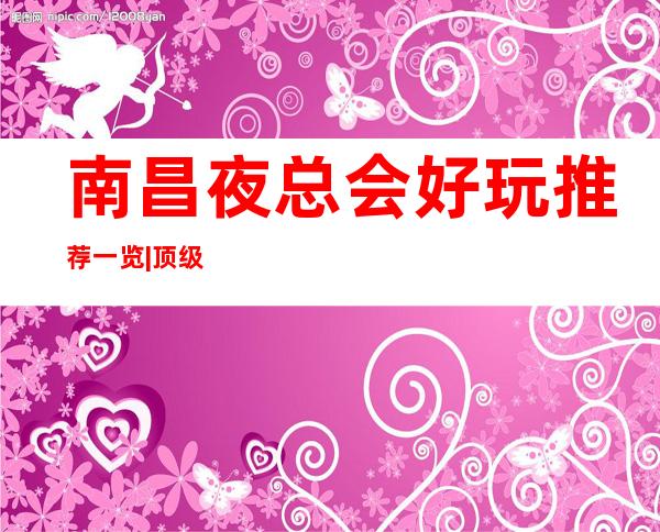 南昌夜总会好玩推荐一览|顶级夜总会 – 南昌高新区商务KTV