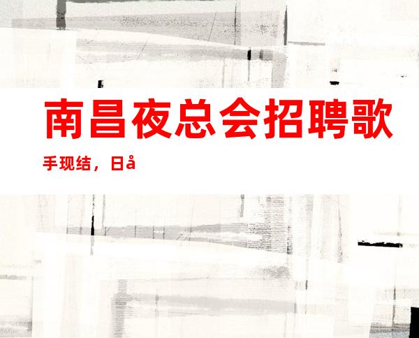 南昌夜总会招聘歌手现结，日入8跟1O，真实可靠