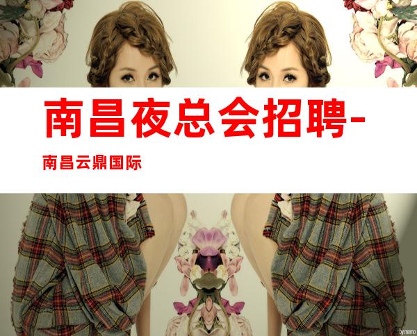 南昌夜总会招聘-南昌云鼎国际会所缺新面孔