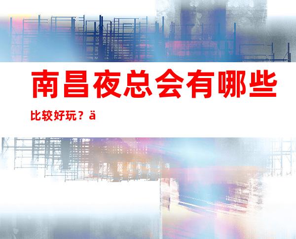 南昌夜总会有哪些比较好玩?三大好耍夜总会预订 – 南昌湾里商务KTV