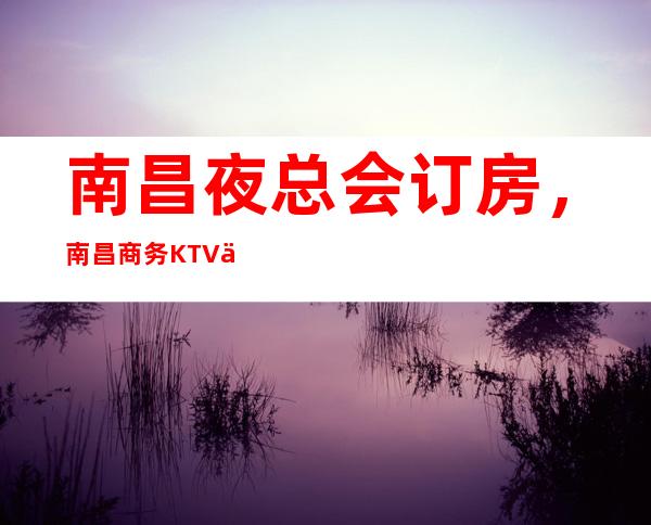 南昌夜总会订房，南昌商务KTV会所——订房咨询