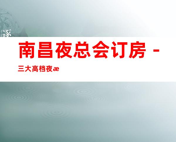 南昌夜总会订房-三大高档夜总会预定 – 南昌长堎商务KTV