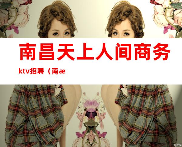南昌天上人间商务ktv招聘(南昌天上人间商务ktv招聘电话)