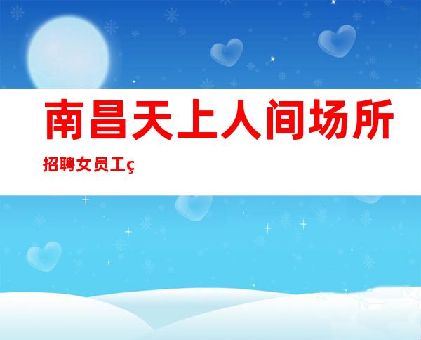 南昌天上人间场所招聘女员工特(企业直招, 排名不拖欠)