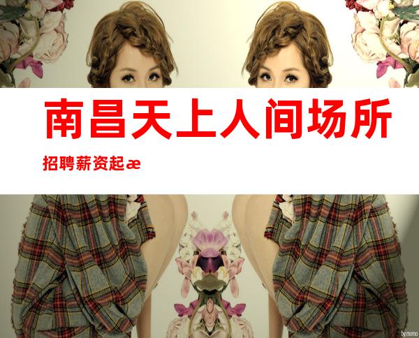 南昌天上人间场所招聘 薪资起步大量缺人中