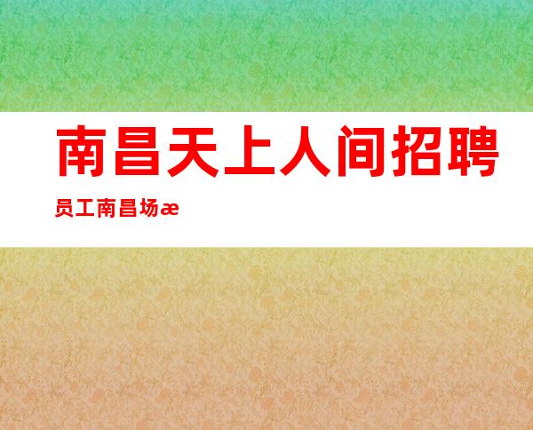 南昌天上人间招聘员工 南昌场所招聘首先场所