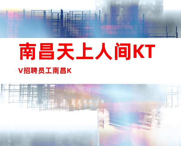 南昌天上人间KTV招聘员工 南昌KTV招聘稳定赚