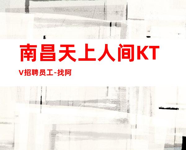南昌天上人间KTV招聘员工-找阿辉领班靠谱保证好进房上班