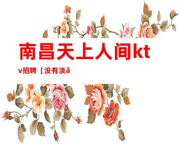 南昌天上人间ktv招聘【没有淡季人气超高二班多更高会所】