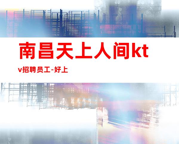 南昌天上人间ktv招聘员工-好上房薪资财富迎新人