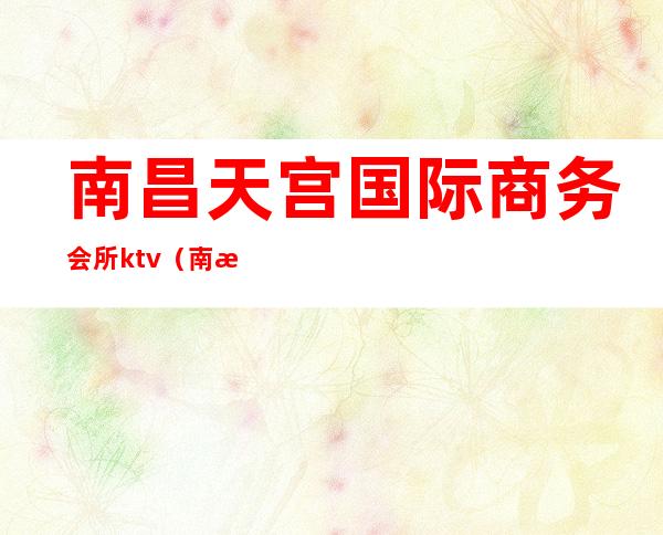 南昌天宫国际商务会所ktv(南昌天上人间娱乐会所消费)