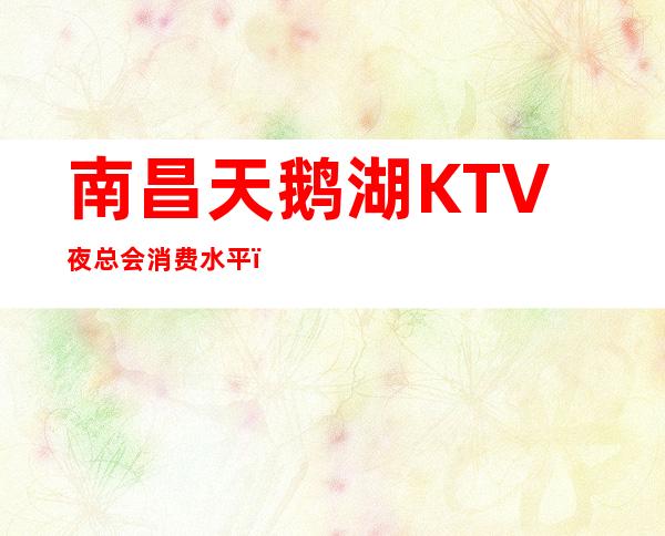 南昌天鹅湖KTV夜总会消费水平，天鹅湖是商务的吗。