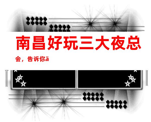 南昌好玩三大夜总会,告诉你价格优惠 – 南昌西湖商务KTV
