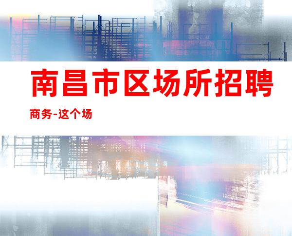 南昌市区场所招聘商务-这个场子生意好