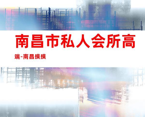 南昌市私人会所高端-南昌摸摸舞厅哪家好