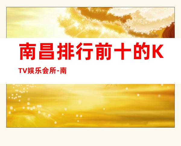 南昌排行前十的KTV娱乐会所-南昌首席商务KTV预定