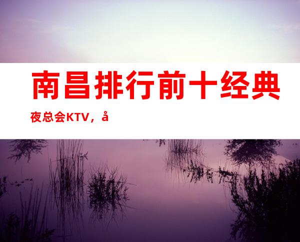 南昌排行前十经典夜总会KTV,南昌芳华商务KTV环境好