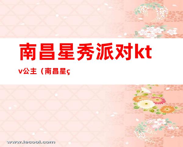 南昌星秀派对ktv公主（南昌星秀派对ktv是什么场子）