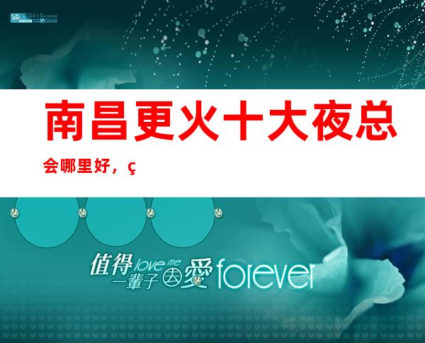 南昌更火十大夜总会哪里好，点击详细介绍