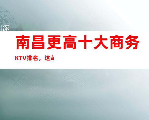 南昌更高十大商务KTV排名，这几家让你大饱眼福