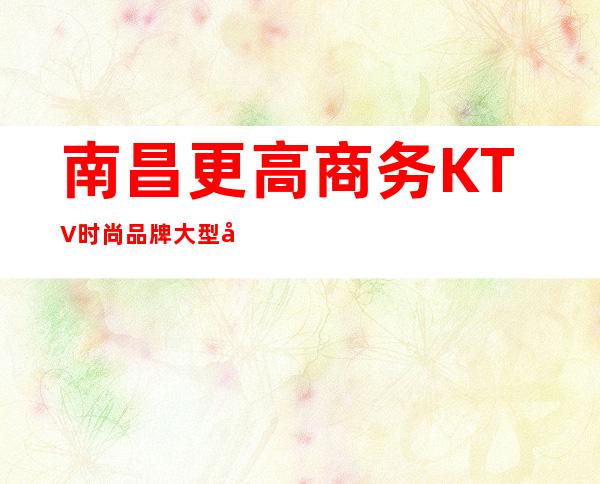 南昌更高商务KTV时尚品牌大型娱乐会所预订包厢