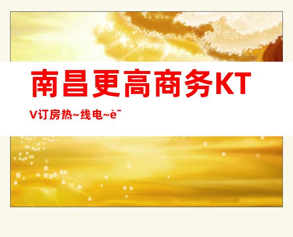 南昌更高商务KTV订房热~线电~话，南昌环球嘉年华KTV如何