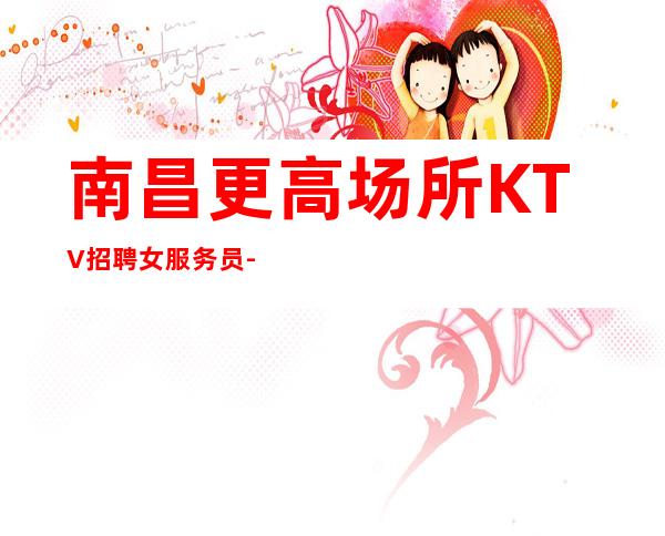 南昌更高场所KTV招聘女服务员-起步不会让你白跑