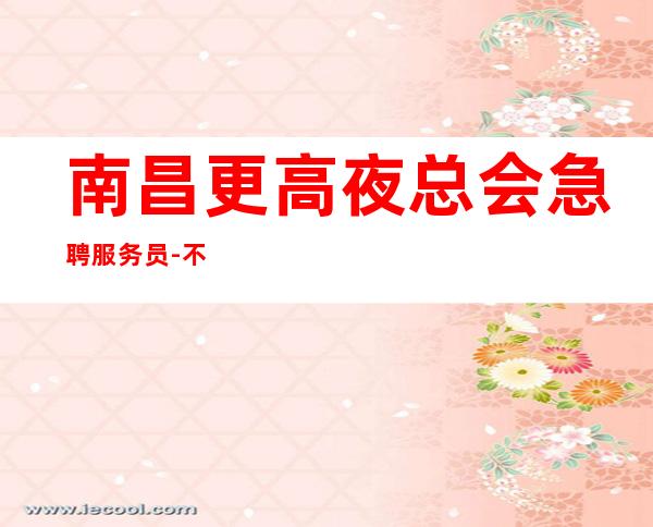 南昌更高夜总会急聘服务员-不收一分稳定赚