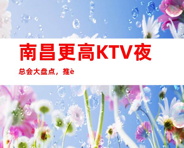 南昌更高KTV夜总会大盘点,推荐国会俱乐部最受欢迎