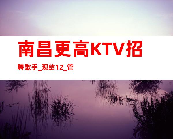 南昌更高KTV招聘歌手_现结12_管理要求很低